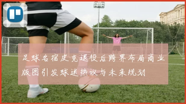 足球名宿皮克退役后跨界布局商业版图引发球迷热议与未来规划