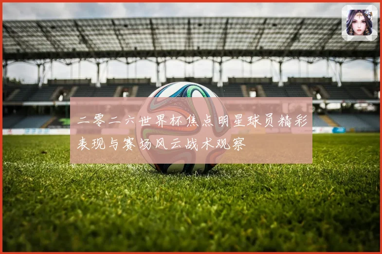 二零二六世界杯焦点明星球员精彩表现与赛场风云战术观察