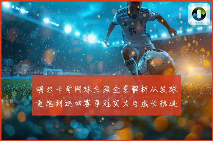 胡尔卡奇网球生涯全景解析从发球重炮到巡回赛争冠实力与成长轨迹