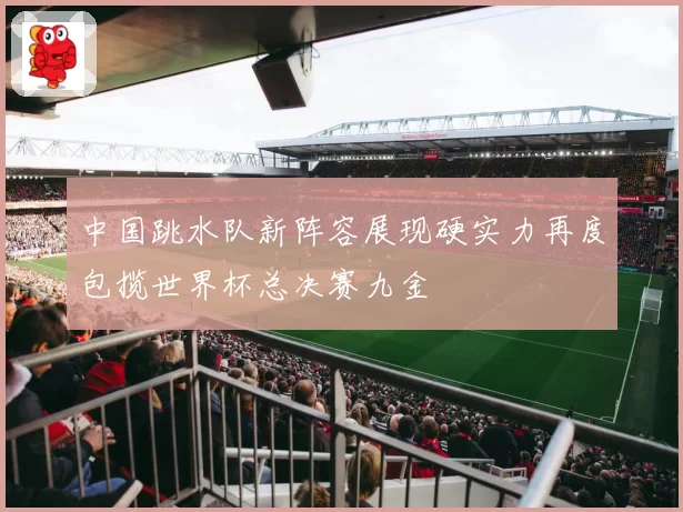 中国跳水队新阵容展现硬实力再度包揽世界杯总决赛九金