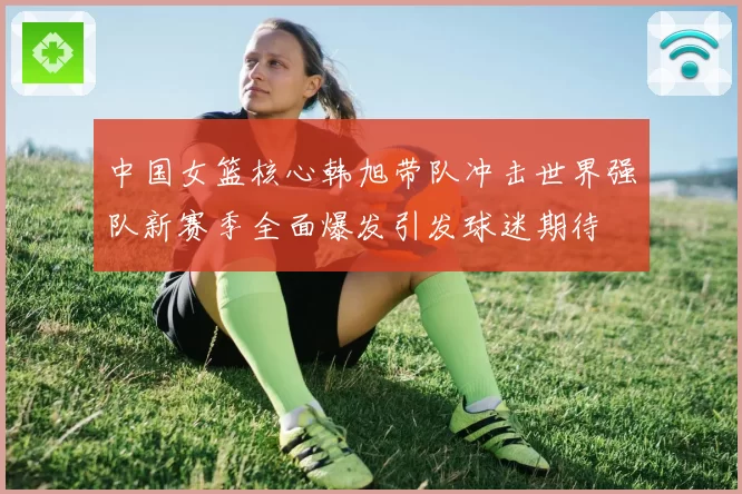 中国女篮核心韩旭带队冲击世界强队新赛季全面爆发引发球迷期待