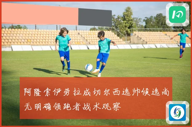 阿隆索伊劳拉成切尔西选帅候选尚无明确领跑者战术观察