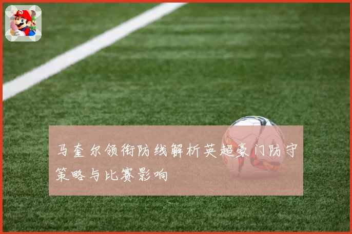 马奎尔领衔防线解析英超豪门防守策略与比赛影响