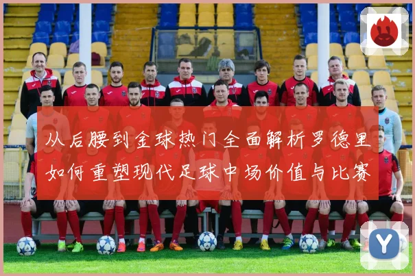 从后腰到金球热门全面解析罗德里如何重塑现代足球中场价值与比赛格局