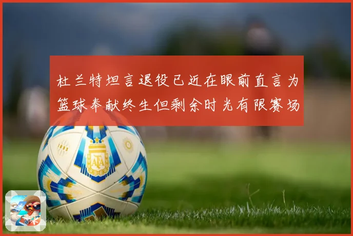 杜兰特坦言退役已近在眼前直言为篮球奉献终生但剩余时光有限赛场复盘