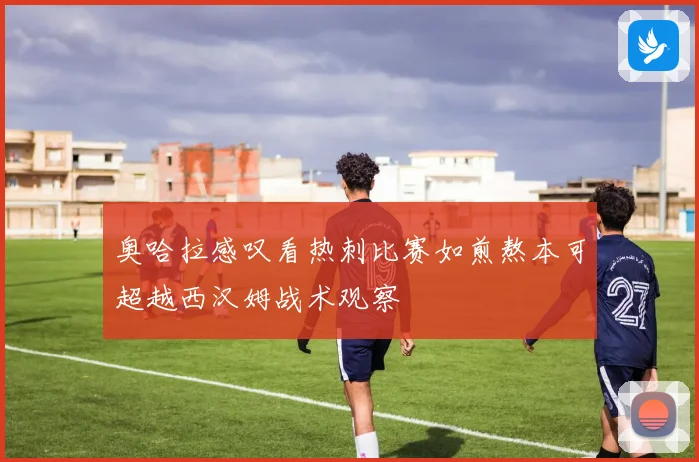 奥哈拉感叹看热刺比赛如煎熬本可超越西汉姆战术观察
