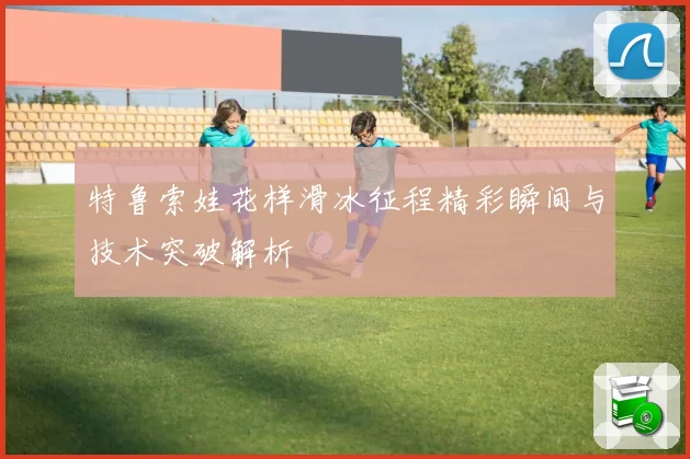特鲁索娃花样滑冰征程精彩瞬间与技术突破解析
