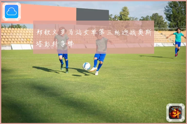 郑钦文罗马站女单第三轮迎战奥斯塔彭科争锋