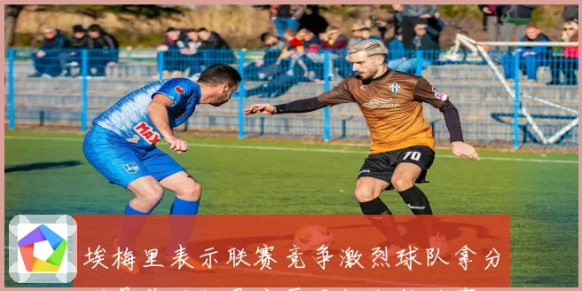 埃梅里表示联赛竞争激烈球队拿分不易前五仍是主要目标成长观察