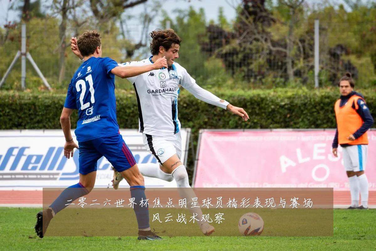 二零二六世界杯焦点明星球员精彩表现与赛场风云战术观察