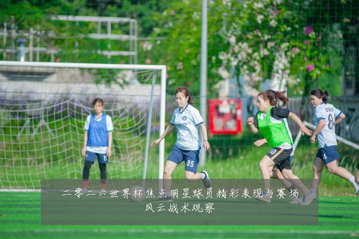二零二六世界杯焦点明星球员精彩表现与赛场风云战术观察