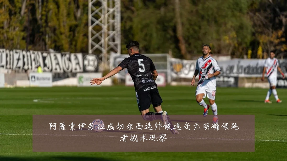 阿隆索伊劳拉成切尔西选帅候选尚无明确领跑者战术观察