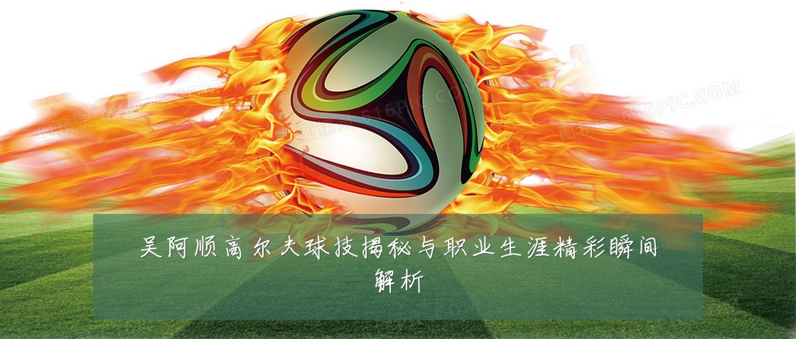 吴阿顺高尔夫球技揭秘与职业生涯精彩瞬间解析